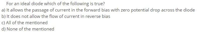 For an ideal diode which of the following is true?
a) It allows the passage of current in the forward bias with zero potential drop across the diode
b) It does not allow the flow of current in reverse bias
C) All of the mentioned
d) None of the mentioned
