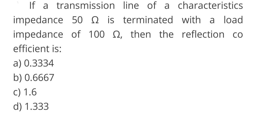 If a transmission line of a characteristics
impedance 50 n is terminated with a load
impedance of 100 N, then the reflection co
efficient is:
a) 0.3334
b) 0.6667
c) 1.6
d) 1.333
