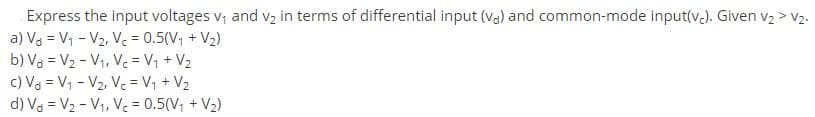 Express the input voltages v, and V2 in terms of differential input (va) and common-mode input(v.). Given v2 > V2.
a) Va = V1 - V2, Vc = 0.5(V, + V2)
b) Va = V2 - V1, Ve= V, + V2
c) Va = V1 - V2, V. = V1 + V2
d) Va = V2 - Vị, V = 0.5(V, + V2)
