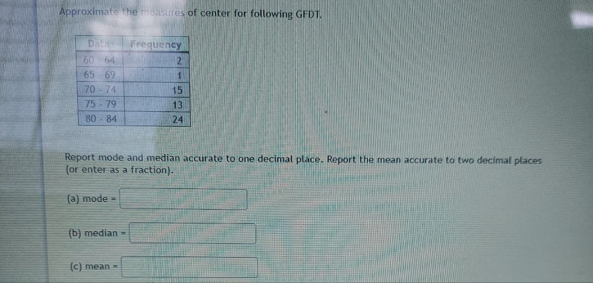 **Approximate the Measures of Center for the Following GFDT**

The data below provides the frequency distribution of a given dataset:

| Data  | Frequency |
|-------|-----------|
| 60-64 | 2         |
| 65-69 | 1         |
| 70-74 | 15        |
| 75-79 | 13        |
| 80-84 | 24        |

**Tasks:**

1. **Report the mode and median accurate to one decimal place.**
2. **Report the mean accurate to two decimal places (or enter as a fraction).**

**Input Boxes:**
(a) Mode = [____]

(b) Median = [____]

(c) Mean = [____]