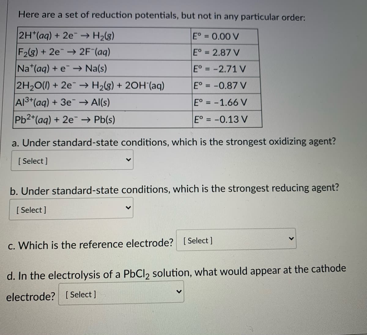 Here are a set of reduction potentials, but not in any particular order:
2H*(aq) + 2e → H2(g)
E° 0.00 V
%3D
F2(g) + 2e 2F (aq)
E° = 2.87 V
Na*(aq) + e→ Na(s)
E° = -2.71 V
2H20(1) + 2e → H2(g) + 2OH'(aq)
A13+(aq) + 3e → Al(s)
E° = -0.87 V
E° = -1.66 V
Pb2*(aq) + 2e → Pb(s)
E° = -0.13 V
a. Under standard-state conditions, which is the strongest oxidizing agent?
[ Select ]
b. Under standard-state conditions, which is the strongest reducing agent?
[ Select ]
c. Which is the reference electrode? [ Select ]
d. In the electrolysis of a PbCl2 solution, what would appear at the cathode
electrode? [ Select ]
