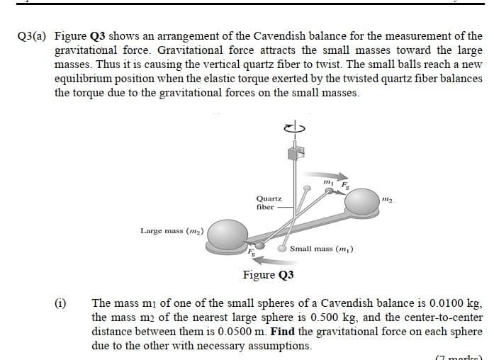 Q3(a) Figure Q3 shows an arrangement of the Cavendish balance for the measurement of the
gravitational force. Gravitational force attracts the small masses toward the large
masses. Thus it is causing the vertical quartz fiber to twist. The small balls reach a new
equilibrium position when the elastic torque exerted by the twisted quartz fiber balances
the torque due to the gravitational forces on the small masses.
Quartz
fiber
m2
Large mass (m2)
Small mass (m,)
Figure Q3
(i)
The mass mi of one of the small spheres of a Cavendish balance is 0.0100 kg,
the mass m2 of the nearest large sphere is 0.500 kg, and the center-to-center
distance between them is 0.0500 m. Find the gravitational force on each sphere
due to the other with necessary assumptions.
(7 mork-e)
