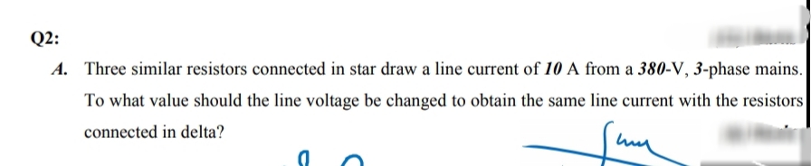 Q2:
A. Three similar resistors connected in star draw a line current of 10 A from a 380-V, 3-pl
To what value should the line voltage be changed to obtain the same line current with t
connected in delta?
