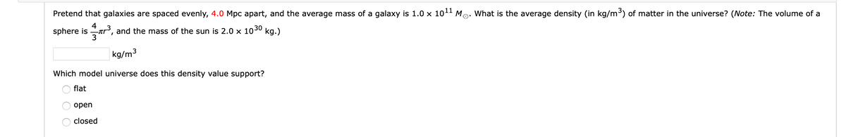 Pretend that galaxies are spaced evenly, 4.0 Mpc apart, and the average mass of a galaxy is 1.0 x 101 M
What is the average density (in kg/m³) of matter in the universe? (Note: The volume of a
sphere is
4
-ar, and the mass of the sun is 2.0 x 1030 kg.)
kg/m3
Which model universe does this density value support?
flat
open
closed
