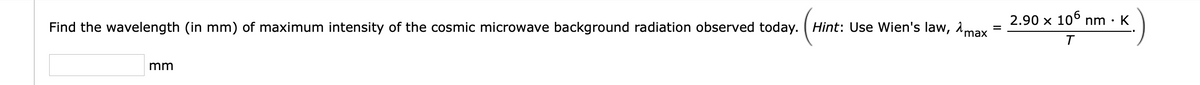 2.90 x 106 nm · K
Find the wavelength (in mm) of maximum intensity of the cosmic microwave background radiation observed today. ( Hint: Use Wien's law, amax
mm
