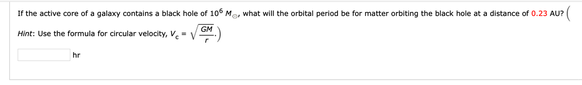 If the active core of a galaxy contains a black hole of 106 M,
what will the orbital period be for matter orbiting the black hole at a distance of 0.23 AU?
Hint: Use the formula for circular velocity, V.
GM
V
hr
