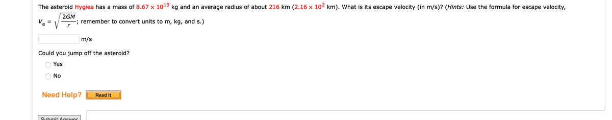 The asteroid Hygiea has a mass of 8.67 x 1019 kg and an average radius of about 216 km (2.16 x 102 km). What is its escape velocity (in m/s)? (Hints: Use the formula for escape velocity,
2GM
; remember to convert units to m, kg, and s.)
r
e
m/s
Could you jump off the asteroid?
Yes
No
Need Help?
Read It
Submit Answer
