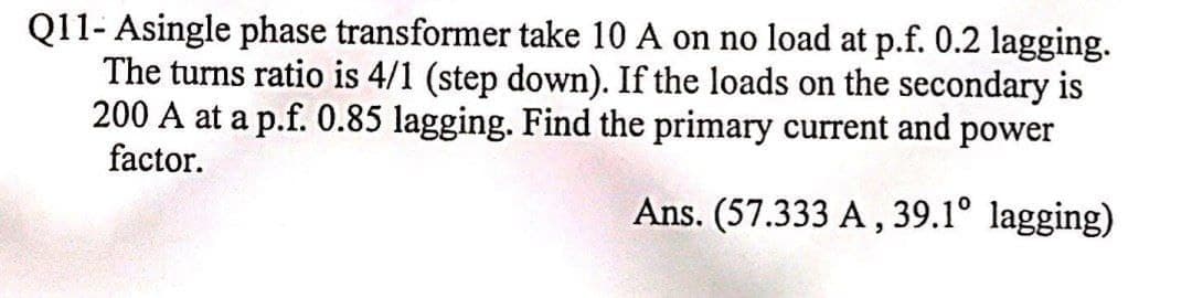 Q11- Asingle phase transformer take 10 A on no load at p.f. 0.2 lagging.
The turns ratio is 4/1 (step down). If the loads on the secondary is
200 A at a p.f. 0.85 lagging. Find the primary current and power
factor.
Ans. (57.333 A, 39.1° lagging)
