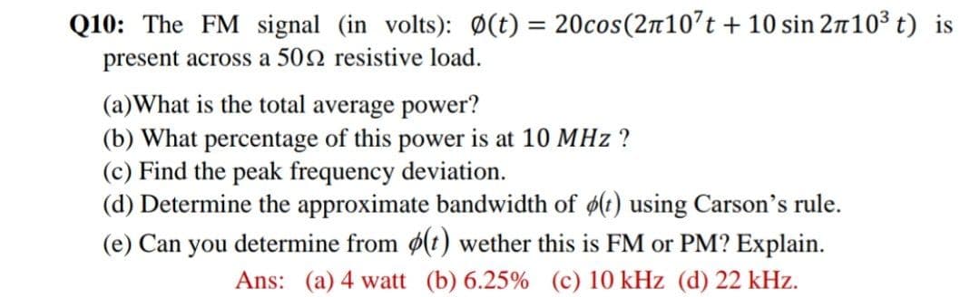 Q10: The FM signal (in volts): Ø(t) = 20cos(2n10't + 10 sin 2m103 t) is
%3D
present across a 502 resistive load.
(a)What is the total average power?
(b) What percentage of this power is at 10 MHz ?
(c) Find the peak frequency deviation.
(d) Determine the approximate bandwidth of ø(t) using Carson's rule.
(e) Can you determine from ø(t) wether this is FM or PM? Explain.
Ans: (a) 4 watt (b) 6.25% (c) 10 kHz (d) 22 kHz.
