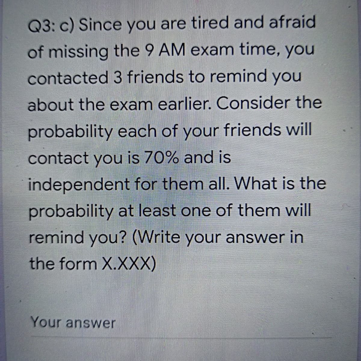 Q3: c) Since you are tired and afraid
of missing the 9 AM exam time, you
contacted 3 friends to remind you
about the exam earlier. Consider the
probability each of your friends will
contact you is 70% and is
independent for them all. What is the
probability at least one of them will
remind you? (Write your answer in
the form X.XXX)
Your answer
