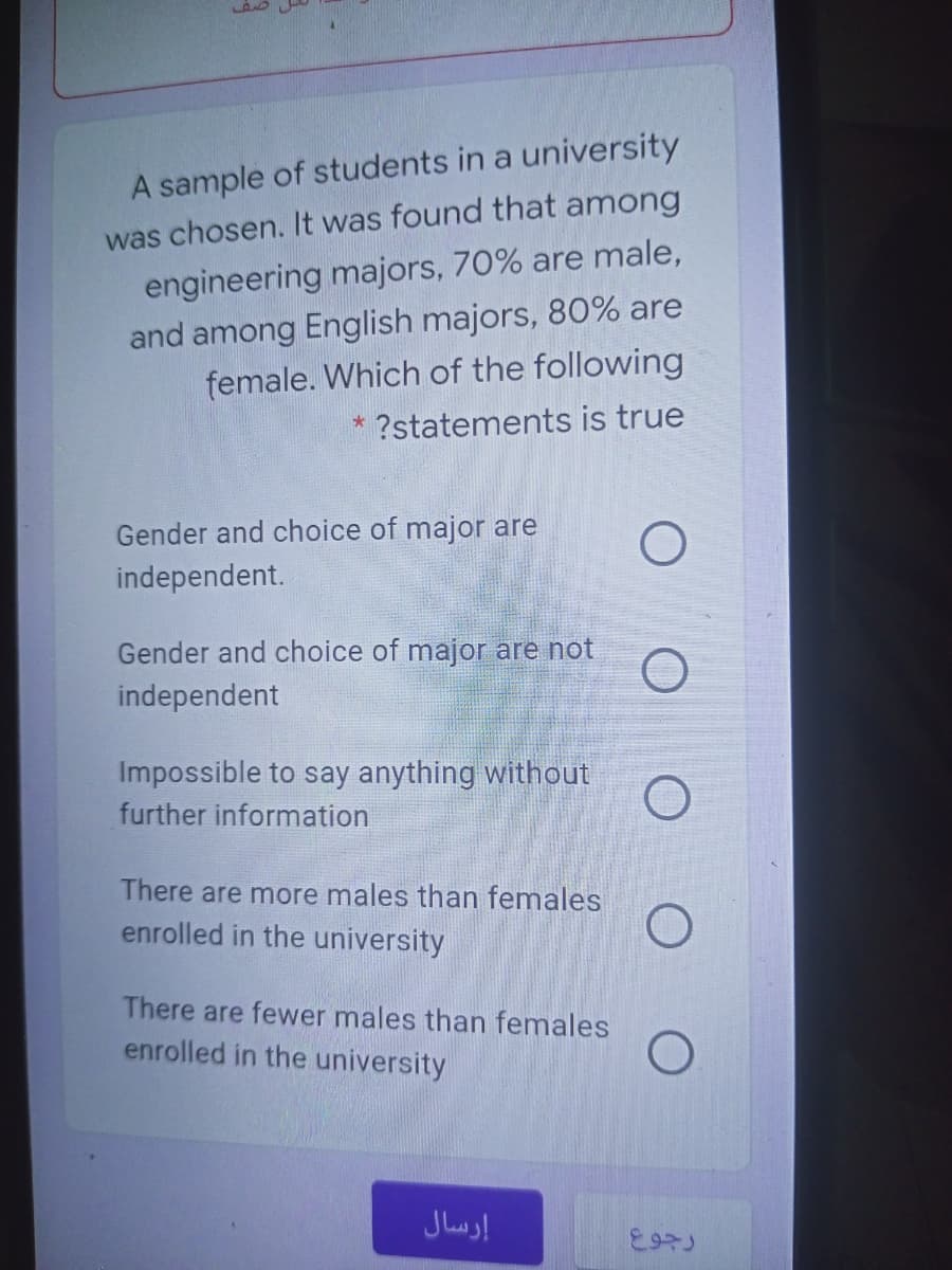 A sample of students in a university
was chosen. It was found that among
engineering majors, 70% are male,
and among English majors, 80% are
female. Which of the following
* ?statements is true
Gender and choice of major are
independent.
Gender and choice of major are not
independent
Impossible to say anything without
further information
There are more males than females
enrolled in the university
There are fewer males than females
enrolled in the university
إرسال
