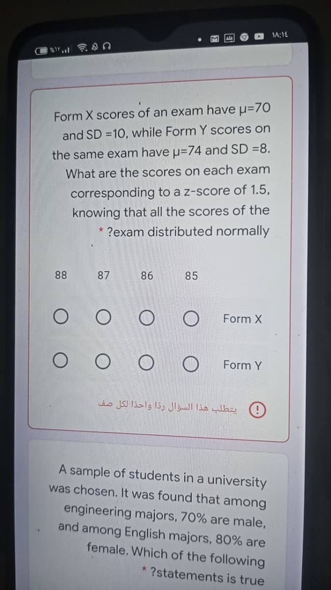 Form X scoreș of an exam have u=70
and SD =10, while Form Y scores on
the same exam have u=74 and SD =8.
What are the scores on each exam
corresponding to a z-score of 1.5,
knowing that all the scores of the
?exam distributed normally
88
87
86
85
Form X
O O
Form Y
(!( يتطلب هذا السؤال ردا واحدا لكل صف
A sample of students in a university
was chosen. It was found that among
engineering majors, 70% are male,
and among English majors, 80% are
female. Which of the following
* ?statements is true
