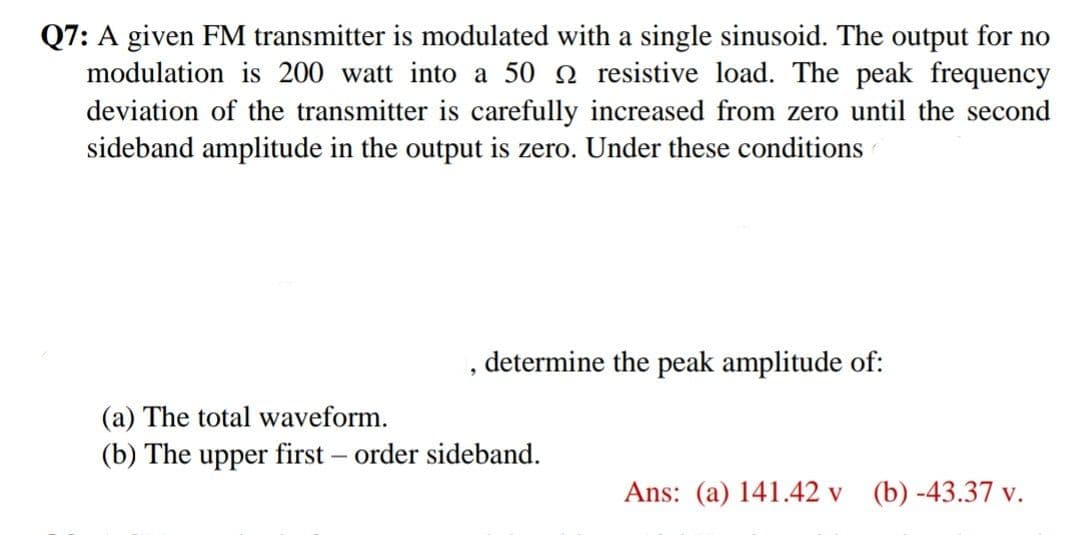 Q7: A given FM transmitter is modulated with a single sinusoid. The output for no
modulation is 200 watt into a 50 2 resistive load. The peak frequency
deviation of the transmitter is carefully increased from zero until the second
sideband amplitude in the output is zero. Under these conditions
determine the peak amplitude of:
(a) The total waveform.
(b) The upper first – order sideband.
Ans: (a) 141.42 v (b) -43.37 v.
