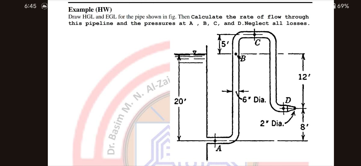 6:45
Example (HW)
Draw HGL and EGL for the pipe shown in fig. Then Calculate the rate of flow through
this pipeline and the pressures at A, B, C, and D. Neglect all losses.
Dr. Basim M. N. Al-Zai
20'
[5'
'C
6" Dia.
2" Dia.
12'
69%