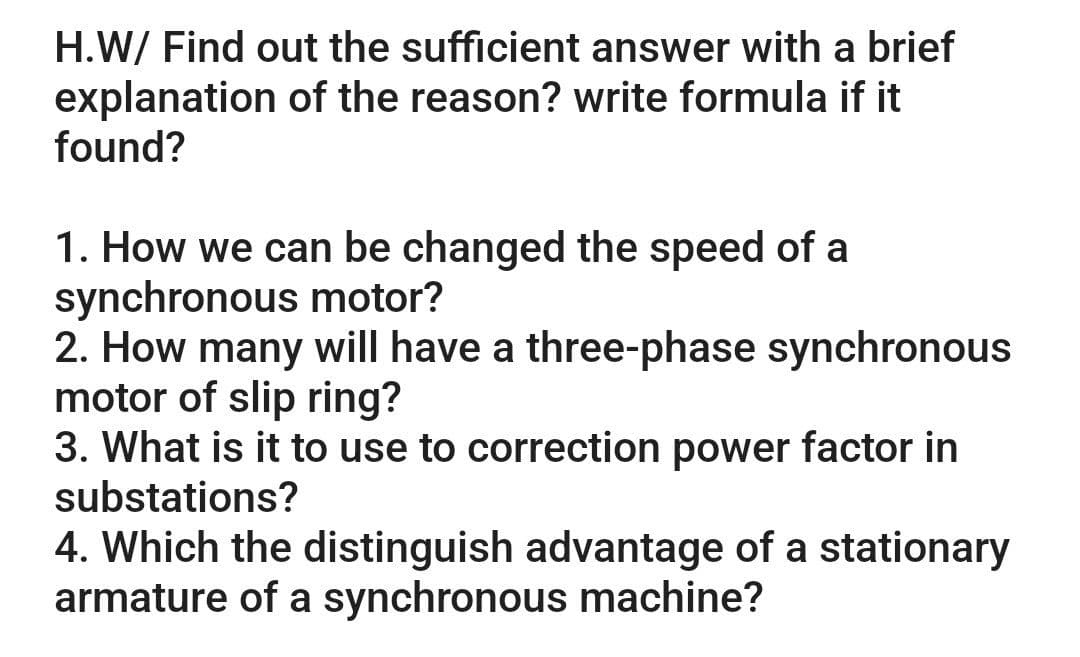 H.W/ Find out the sufficient answer with a brief
explanation of the reason? write formula if it
found?
1. How we can be changed the speed of a
synchronous motor?
2. How many will have a three-phase synchronous
motor of slip ring?
3. What is it to use to correction power factor in
substations?
4. Which the distinguish advantage of a stationary
armature of a synchronous machine?
