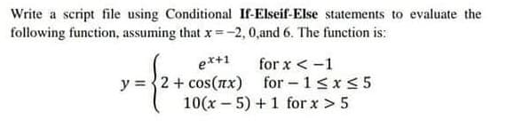 Write a script file using Conditional If-Elseif-Else statements to evaluate the
following function, assuming that x = -2, 0,and 6. The function is:
ex+1
y = {2+ cos(x)
·- {2+
for x < -1
for-1 ≤x≤5
10(x - 5) + 1 for x > 5