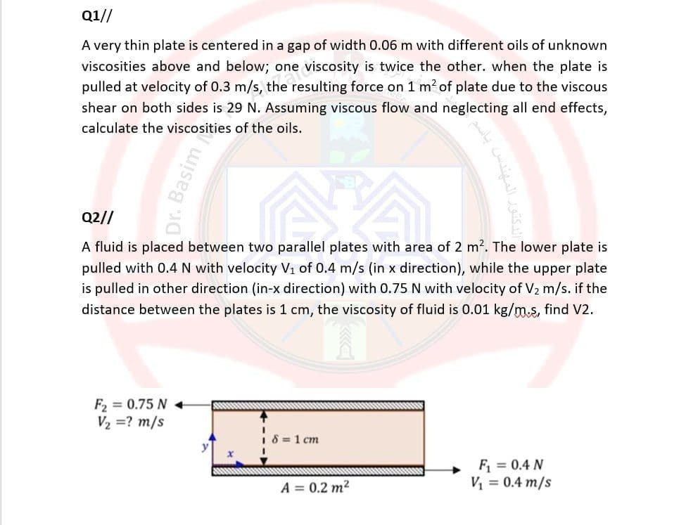 Q1//
A very thin plate is centered in a gap of width 0.06 m with different oils of unknown
viscosities above and below; one viscosity is twice the other. when the plate is
pulled at velocity of 0.3 m/s, the resulting force on 1 m² of plate due to the viscous
shear on both sides is 29 N. Assuming viscous flow and neglecting all end effects,
calculate the viscosities of the oils.
Dr. Basim
Q2//
A fluid is placed between two parallel plates with area of 2 m². The lower plate is
pulled with 0.4 N with velocity V₁ of 0.4 m/s (in x direction), while the upper plate
is pulled in other direction (in-x direction) with 0.75 N with velocity of V₂ m/s. if the
distance between the plates is 1 cm, the viscosity of fluid is 0.01 kg/m.s, find V2.
F₂=0.75 N +
V₂ = ? m/s
18=1 cm
A = 0.2 m²
F₁ = 0.4 N
V₁ = 0.4 m/s