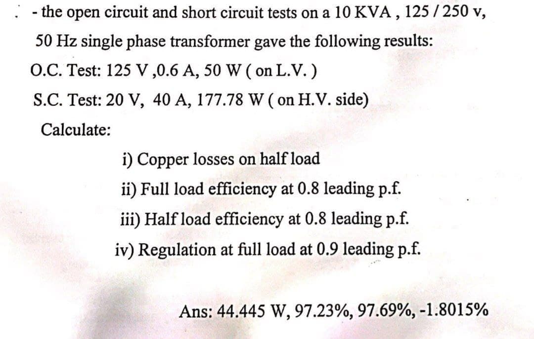 - the open circuit and short circuit tests on a 10 KVA , 125 / 250 v,
50 Hz single phase transformer gave the following results:
O.C. Test: 125 V ,0.6 A, 50 W ( on L.V.)
S.C. Test: 20 V, 40 A, 177.78 W ( on H.V. side)
Calculate:
i) Copper losses on half load
ii) Full load efficiency at 0.8 leading p.f.
iii) Half load efficiency at 0.8 leading p.f.
iv) Regulation at full load at 0.9 leading p.f.
Ans: 44.445 W, 97.23%, 97.69%, -1.8015%
