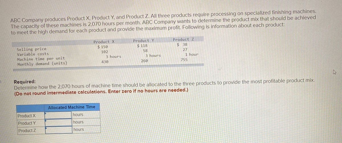 ABC Company produces Product X, Product Y, and Product Z. All three products require processing on specialized finishing machines.
The capacity of these machines is 2,070 hours per month. ABC Company wants to determine the product mix that should be achieved
to meet the high demand for each product and provide the maximum profit. Following is information about each product:
Product X
Product Y
Product Z
$ 150
$ 118
$ 38
Selling price
Variable costs
102
58
27
3 hours
3 hours
1 hour
Machine time per unit
Monthly demand (units)
430
260
755
Required:
Determine how the 2,070 hours of machine time should be allocated to the three products to provide the most profitable product mix.
(Do not round intermediate calculations. Enter zero if no hours are needed.)
Allocated Machine Time
Product X
hours
Product Y
hours
Product Z
hours
