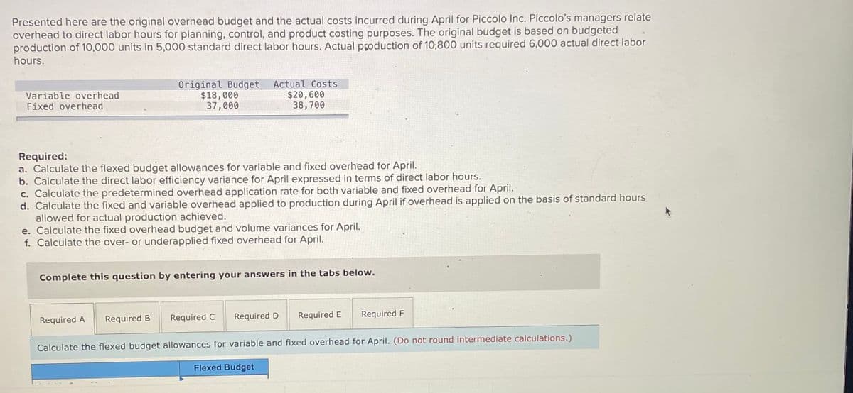 Presented here are the original overhead budget and the actual costs incurred during April for Piccolo Inc. Piccolo's managers relate
overhead to direct labor hours for planning, control, and product costing purposes. The original budget is based on budgeted
production of 10,000 units in 5,000 standard direct labor hours. Actual production of 10;800 units required 6,000 actual direct labor
hours.
Actual Costs
Variable overhead
Fixed overhead
Original Budget
$18,000
37,000
$20,600
38,700
Required:
a. Calculate the flexed budget allowances for variable and fixed overhead for Apřil.
b. Calculate the direct labor efficiency variance for April expressed in terms of direct labor hours.
c. Calculate the predetermined overhead application rate for both variable and fixed overhead for April.
d. Calculate the fixed and variable overhead applied to production during April if overhead is applied on the basis of standard hours
allowed for actual production achieved.
e. Calculate the fixed overhead budget and volume variances for April.
f. Calculate the over- or underapplied fixed overhead for April.
Complete this question by entering your answers in the tabs below.
Required B
Required C
Required D
Required E
Required F
Required A
Calculate the flexed budget allowances for variable and fixed overhead for April. (Do not round intermediate calculations.)
Flexed Budget
