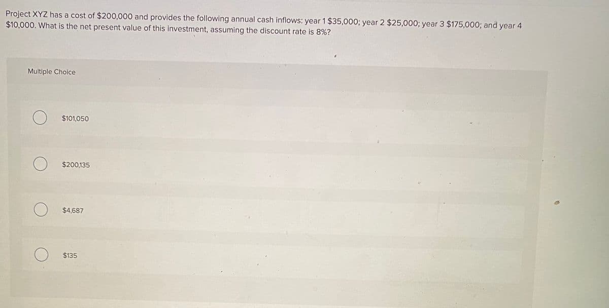 Project XYZ has a cost of $200,000 and provides the following annual cash inflows: year 1 $35,000; year 2 $25,000; year 3 $175,000; and year 4
$10,000. What is the net present value of this investment, assuming the discount rate is 8%?
Multiple Choice
$101,050
O $200,135
O $4,687
O $135
