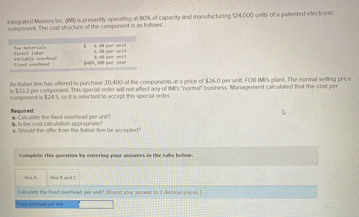 Integrated Masters Inc. (IMI) is presently operating at 80% of capacity and manufacturing 124,000 units of a patented electronic
component. The cost structure of the component is as follows:
6.40 per unit
6.40 per unit
8.40 per unit
$409, 200 per year
Raw materials
Direct labor
Variable overhead
Fixed overhead
An Italian firm has offered to purchase 20,400 of the components at a price of $26.0 per unit, FOB IMI's plant. The normal selling price
is $33.2 per component. This special order will not affect any of IMI's "normal" business. Management calculated that the cost per
component is $24.5, so it is reluctant to accept this special order.
Required:
a. Calculate the fixed overhead per unit?
b. Is the cost calculation appropriate?
c. Should the offer from the Italian firm be accepted?
Complete this question by entering your answers in the tabs below.
Req A
Req B and C
Calculate the fixed overhead per unit? (Round your answer to 2 decimal places.)
Fixed overhead per unit
