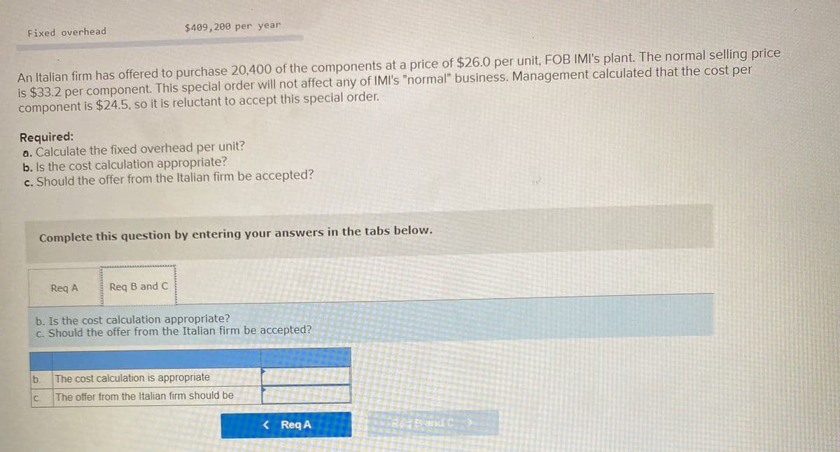 Fixed overhead
$409, 200 per year
An Italian firm has offered to purchase 20,400 of the components at a price of $26.0 per unit, FOB IMIl's plant. The normal selling price
is $33.2 per component. This special order will not affect any of IMI's "normal" business. Management calculated that the cost per
component is $24.5, so it is reluctant to accept this special order.
Required:
a. Calculate the fixed overhead per unit?
b. Is the cost calculation appropriate?
c. Should the offer from the Italian firm be accepted?
Complete this question by entering your answers in the tabs below.
Req A
Req B and C
b. Is the cost calculation appropriate?
c. Should the offer from the Italian firm be accepted?
b.
The cost calculation is appropriate
C.
The offer from the Italian firm should be
< Req A
Req Band C
