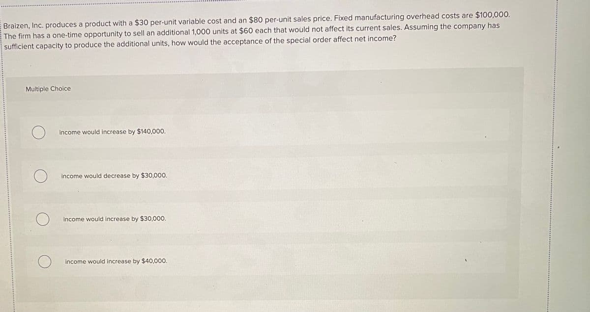 EBraizen, Inc. produces a product with a $30 per-unit variable cost and an $80 per-unit sales price. Fixed manufacturing overhead costs are $100,000.
The firm has a one-time opportunity to sell an additional 1,000 units at $60 each that would not affect its current sales. Assuming the company has
sufficient capacity to produce the additional units, how would the acceptance of the special order affect net income?
Multiple Choice
income would increase by $140,000.
income would decrease by $30,000.
income would increase by $30,000.
income would increase by $40,000.
