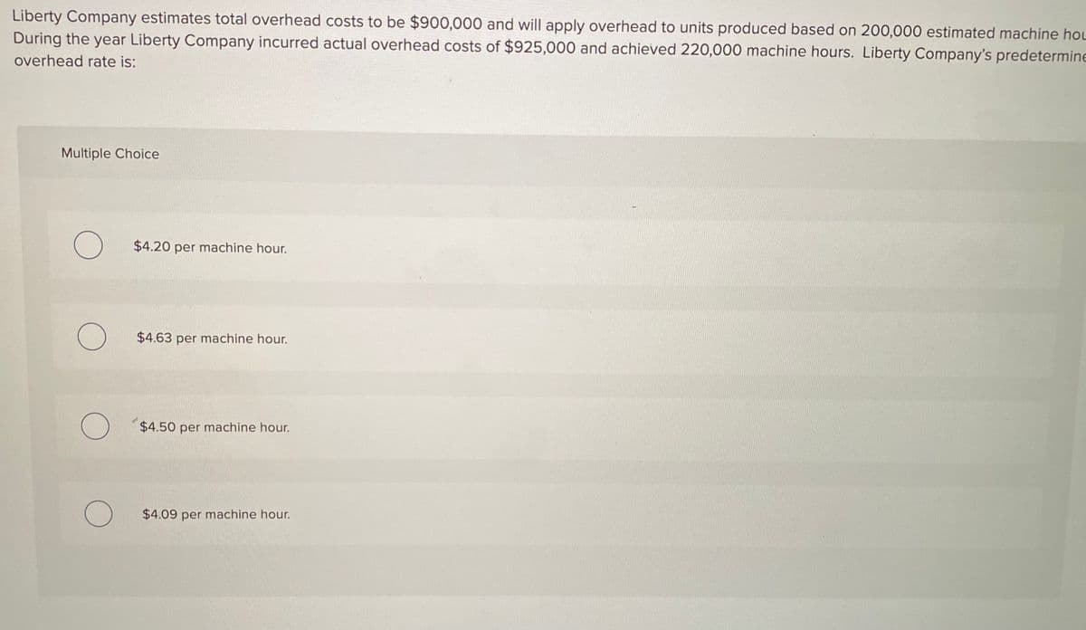 Liberty Company estimates total overhead costs to be $900,000 and will apply overhead to units produced based on 200,000 estimated machine hoL
During the year Liberty Company incurred actual overhead costs of $925,000 and achieved 220,000 machine hours. Liberty Company's predetermine
overhead rate is:
Multiple Choice
$4.20 per machine hour.
$4.63 per machine hour.
$4.50 per machine hour.
$4.09 per machine hour.
