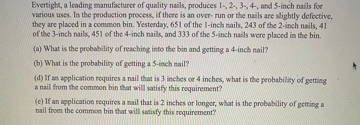 Evertight, a leading manufacturer of quality nails, produces 1-, 2-, 3-, 4-, and 5-inch nails for
various uses. In the production process, if there is an over- run or the nails are slightly defective,
they are placed in a common bin. Yesterday, 651 of the 1-inch nails, 243 of the 2-inch nails, 41
of the 3-inch nails, 451 of the 4-inch nails, and 333 of the 5-inch nails were placed in the bin.
(a) What is the probability of reaching into the bin and getting a 4-inch nail?
(b) What is the probability of getting a 5-inch nail?
(d) If an application requires a nail that is 3 inches or 4 inches, what is the probability of getting
a nail from the common bin that will satisfy this requirement?
(e) If an application requires a nail that is 2 inches or longer, what is the probability of getting a
nail from the common bin that will satisfy this requirement?
