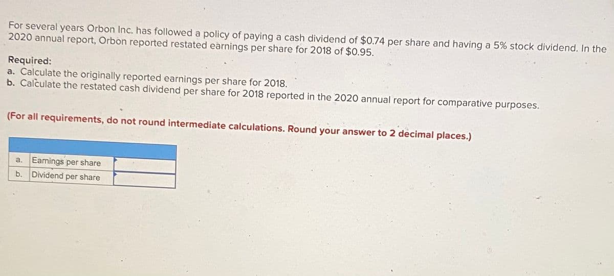 For several years Orbon Inc. has followed a policy of paying a cash dividend of $0.74 per share and having a 5% stock dividend. In the
2020 annual report, Orbon reported restated earnings per share for 2018 of $0.95.
Required:
a. Calculate the originally reported earnings per share for 2018.
b. Calculate the restated cash dividend per share for 2018 reported in the 2020 annual report for comparative purposes.
(For all requirements, do not round intermediate calculations. Round your answer to 2 decimal places.)
a. Eamings per share
b.
Dividend per share
