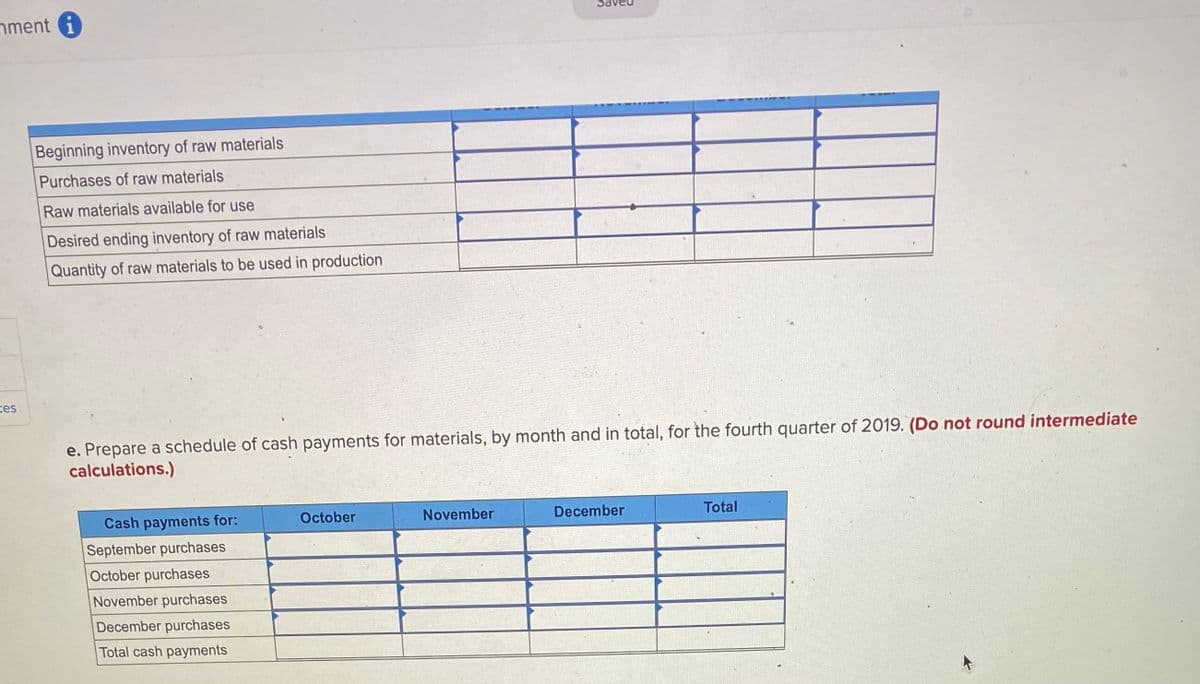 nment i
Beginning inventory of raw materials
Purchases of raw materials
Raw materials available for use
Desired ending inventory of raw materials
Quantity of raw materials to be used in production
ces
e. Prepare a schedule of cash payments for materials, by month and in total, for the fourth quarter of 2019. (Do not round intermediate
calculations.)
Cash payments for:
October
November
December
Total
September purchases
October purchases
November purchases
December purchases
Total cash payments
