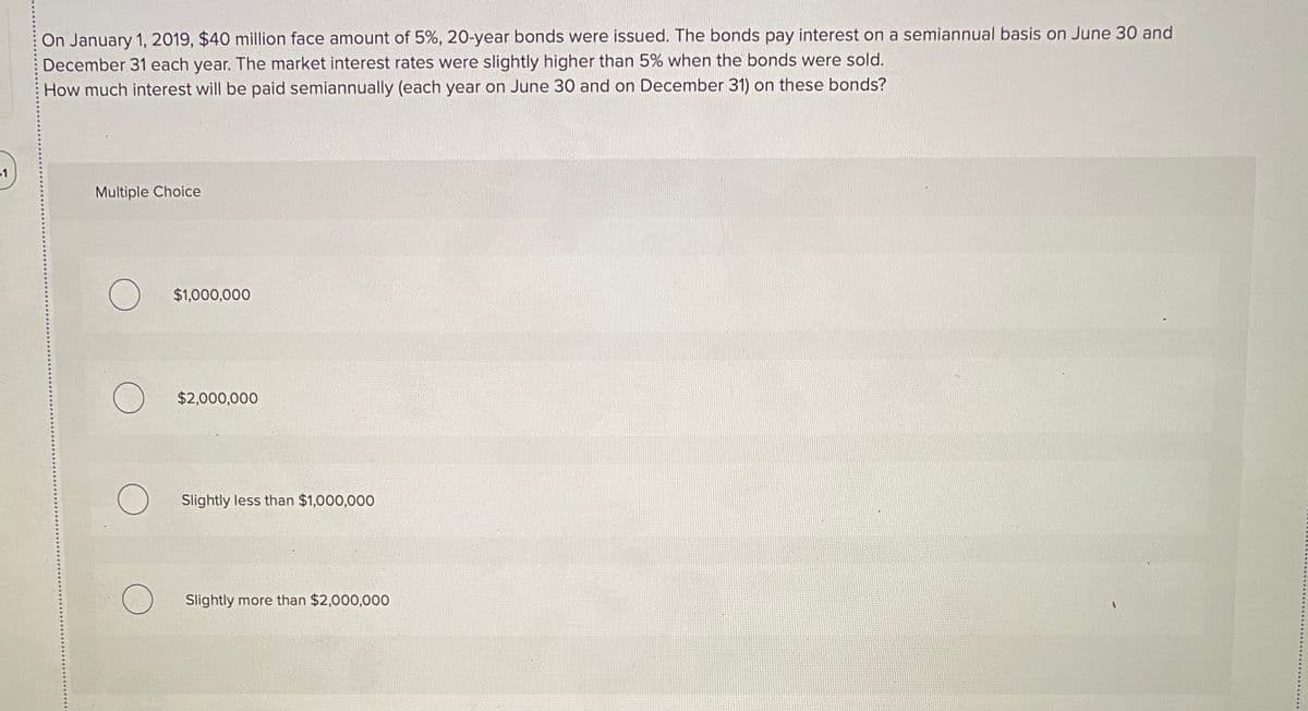 On January 1, 2019, $40 million face amount of 5%, 20-year bonds were issued. The bonds pay interest on a semiannual basis on June 30 and
December 31 each year. The market interest rates were slightly higher than 5% when the bonds were sold.
How much interest will be paid semiannually (each year on June 30 and on December 31) on these bonds?
31
Multiple Choice
$1,000,000
$2,000,000
Slightly less than $1,000,000
Slightly more than $2,000,000
