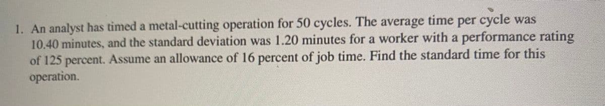 1. An analyst has timed a metal-cutting operation for 50 cycles. The average time per cycle was
10.40 minutes, and the standard deviation was 1.20 minutes for a worker with a performance rating
of 125 percent. Assume an allowance of 16 percent of job time. Find the standard time for this
operation.
