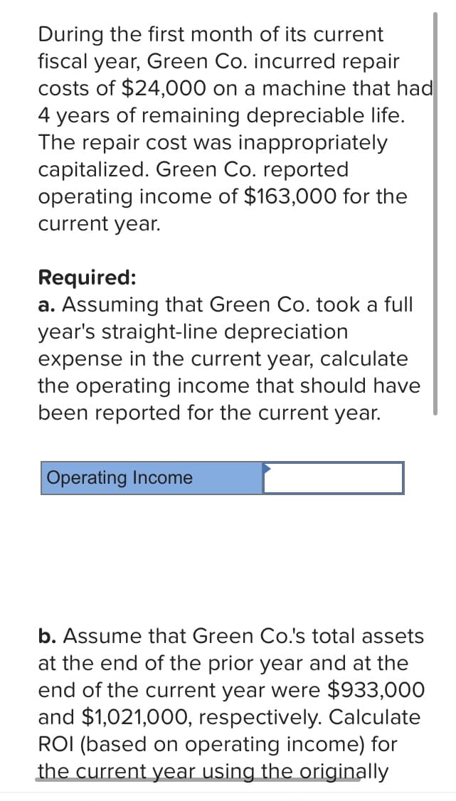 During the first month of its current
fiscal year, Green Co. incurred repair
costs of $24,000 on a machine that had
4 years of remaining depreciable life.
The repair cost was inappropriately
capitalized. Green Co. reported
operating income of $163,000 for the
current year.
Required:
a. Assuming that Green Co. took a full
year's straight-line depreciation
expense in the current year, calculate
the operating income that should have
been reported for the current year.
Operating Income
b. Assume that Green Co.'s total assets
at the end of the prior year and at the
end of the current year were $933,000
and $1,021,000, respectively. Calculate
ROI (based on operating income) for
the current year using the originally
