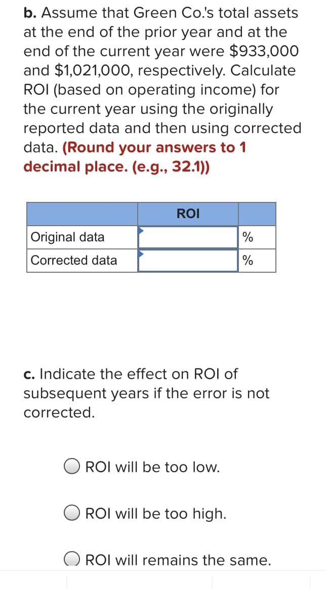 b. Assume that Green Co.'s total assets
at the end of the prior year and at the
end of the current year were $933,000
and $1,021,000, respectively. Calculate
ROI (based on operating income) for
the current year using the originally
reported data and then using corrected
data. (Round your answers to 1
decimal place. (e.g., 32.1))
ROI
Original data
%
Corrected data
%
c. Indicate the effect on ROI of
subsequent years if the error is not
corrected.
ROI will be too low.
ROI will be too high.
O ROI will remains the same.
