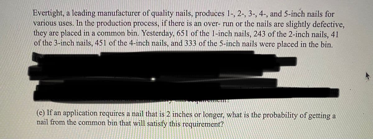 Evertight, a leading manufacturer of quality nails, produces 1-, 2-, 3-, 4-, and 5-inch nails for
various uses. In the production process, if there is an over- run or the nails are slightly defective,
they are placed in a common bin. Yesterday, 651 of the 1-inch nails, 243 of the 2-inch nails, 41
of the 3-inch nails, 451 of the 4-inch nails, and 333 of the 5-inch nails were placed in the bin.
ment?
(e) If an application requires a nail that is 2 inches or longer, what is the probability of getting a
nail from the common bin that will satisfy this requirement?
