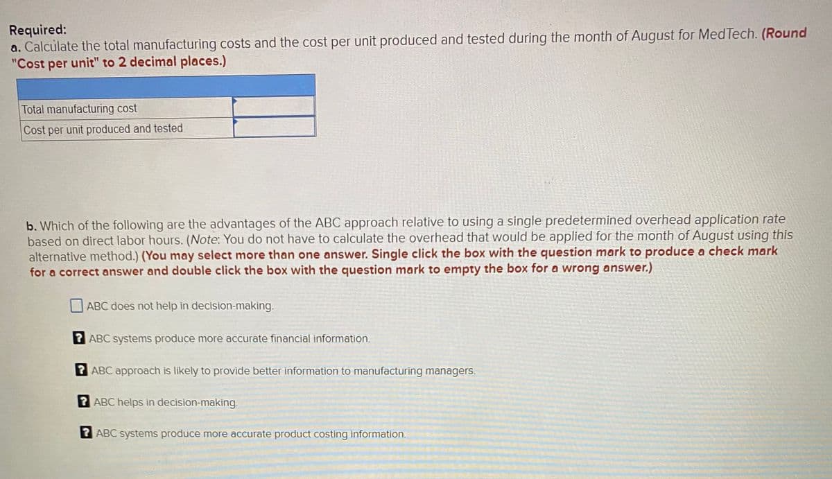 Required:
a. Calculate the total manufacturing costs and the cost per unit produced and tested during the month of August for MedTech. (Round
"Cost per unit" to 2 decimal places.)
Total manufacturing cost
Cost per unit produced and tested
b. Which of the following are the advantages of the ABC approach relative to using a single predetermined overhead application rate
based on direct labor hours. (Note: You do not have to calculate the overhead that would be applied for the month of August using this
alternative method.) (You may select more than one answer. Single click the box with the question mark to produce a check mark
for a correct answer and double click the box with the question mark to empty the box for a wrong answer.)
ABC does not help in decision-making.
ABC systems produce more accurate financial information.
2 ABC approach is likely to provide better information to manufacturing managers.
2 ABC helps in decision-making.
2 ABC systems produce more accurate product costing information.
