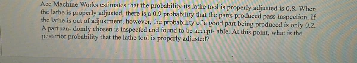 Ace Machine Works estimates that the probability its lathe tool is properly adjusted is 0.8. When
the lathe is properly adjusted, there is a 0.9 probability that the parts produced pass inspection. If
the lathe is out of adjustment, however, the probability of a good part being produced is only 0.2.
A part ran- domly chosen is inspected and found to be accept- able. At this point, what is the
posterior probability that the lathe tool is properly adjusted?
