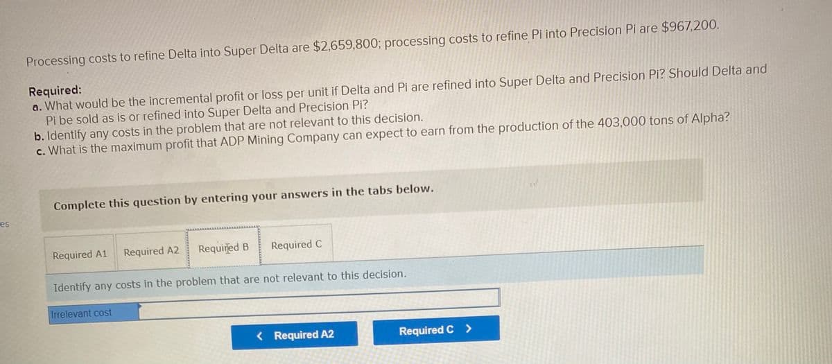 Processing costs to refine Delta into Super Delta are $2,659,800; processing costs to refine Pi into Precision Pi are $967,200.
Required:
a. What would be the incremental profit or loss per unit if Delta and Pi are refined into Super Delta and Precision Pi? Should Delta and
Pi be sold as is or refined into Super Delta and Precision Pi?
b. Identify any costs in the problem that are not relevant to this decision.
c. What is the maximum profit that ADP Mining Company can expect to earn from the production of the 403,000 tons of Alpha?
Complete this question by entering your answers in the tabs below.
es
Required A1
Required A2
Required B
Required C
Identify any costs in the problem that are not relevant to this decision.
Irrelevant cost
< Required A2
Required C >
