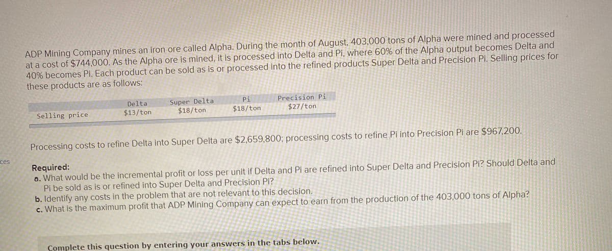 ADP Mining Company mines an iron ore called Alpha. During the month of August, 403,000 tons of Alpha were mined and processed
at a cost of $744,000. As the Alpha ore is mined, it is processed into Delta and Pi, where 60% of the Alpha output becomes Delta and
40% becomes Pi. Each product can be sold as is or processed into the refined products Super Delta and Precision Pi. Selling prices for
these products are as follows:
Pi
Precision Pi
Super Delta
$18/ton
Delta
Selling price
$13/ton
$18/ton
$27/ton
Processing costs to refine Delta into Super Delta are $2,659,800; processing costs to refine Pi into Precision Pi are $967,200.
ces
Required:
a. What would be the incremental profit or loss per unit if Delta and Pi are refined into Super Delta and Precision Pi? Should Delta and
Pi be sold as is or refined into Super Delta and Precision Pi?
b. Identify any costs in the problem that are not relevant to this decision.
c. What is the maximum profit that ADP Mining Company can expect to earn from the production of the 403,000 tons of Alpha?
Complete this question by entering your answers in the tabs below.
