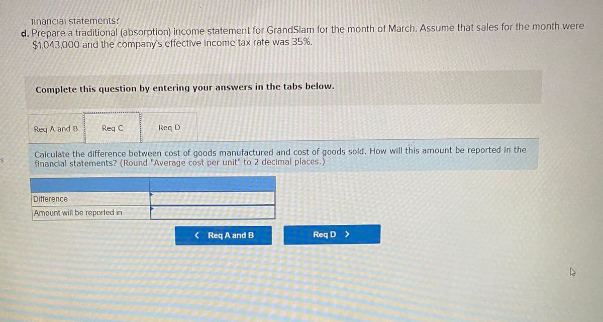 tinancial statements?
d. Prepare a traditional (absorption) income statement for GrandSlam for the month of March. Assume that sales for the month were
$1,043,000 and the company's effective income tax rate was 35%.
Complete this question by entering your answers in the tabs below.
Req A and B
Req C
Req D
Calculate the difference between cost of goods manufactured and cost of goods sold. How will this amount be reported in the
financial statements? (Round "Average cost per unit" to 2 decimal places.)
Difference
Amount will be reported in
< Req A and B
Req D >
