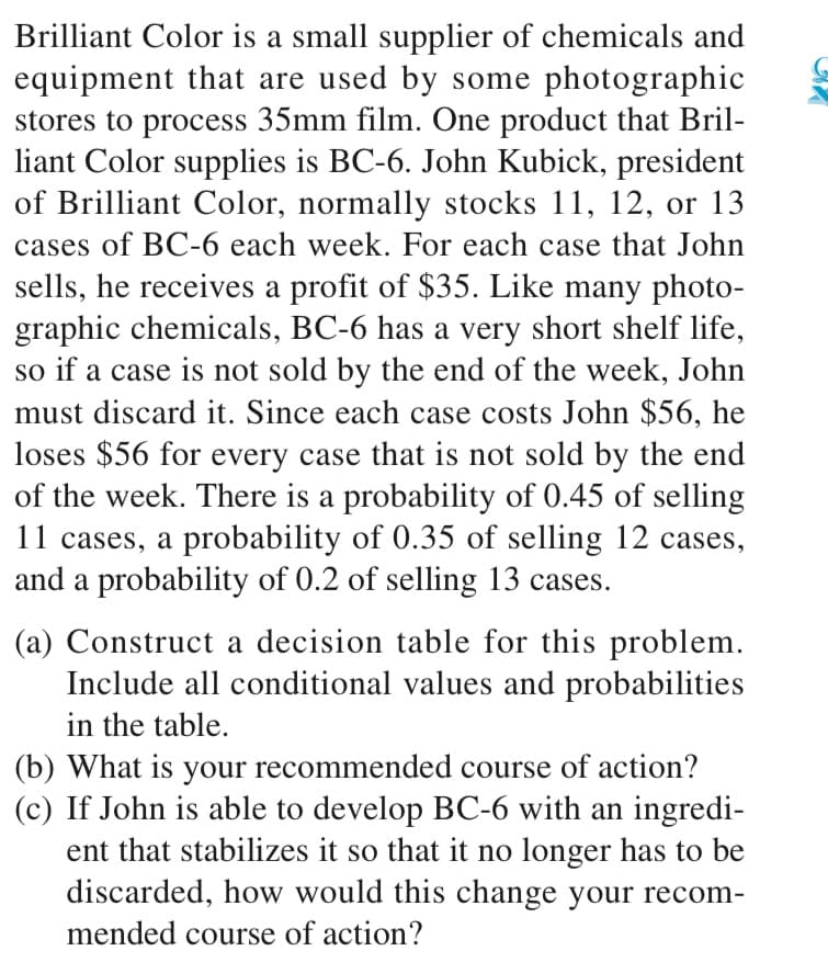 Brilliant Color is a small supplier of chemicals and
equipment that are used by some photographic
stores to process 35mm film. One product that Bril-
liant Color supplies is BC-6. John Kubick, president
of Brilliant Color, normally stocks 11, 12, or 13
cases of BC-6 each week. For each case that John
sells, he receives a profit of $35. Like many photo-
graphic chemicals, BC-6 has a very short shelf life,
so if a case is not sold by the end of the week, John
must discard it. Since each case costs John $56, he
loses $56 for every case that is not sold by the end
of the week. There is a probability of 0.45 of selling
11 cases, a probability of 0.35 of selling 12 cases,
and a probability of 0.2 of selling 13 cases.
(a) Construct a decision table for this problem.
Include all conditional values and probabilities
in the table.
(b) What is your recommended course of action?
(c) If John is able to develop BC-6 with an ingredi-
ent that stabilizes it so that it no longer has to be
discarded, how would this change your recom-
mended course of action?
