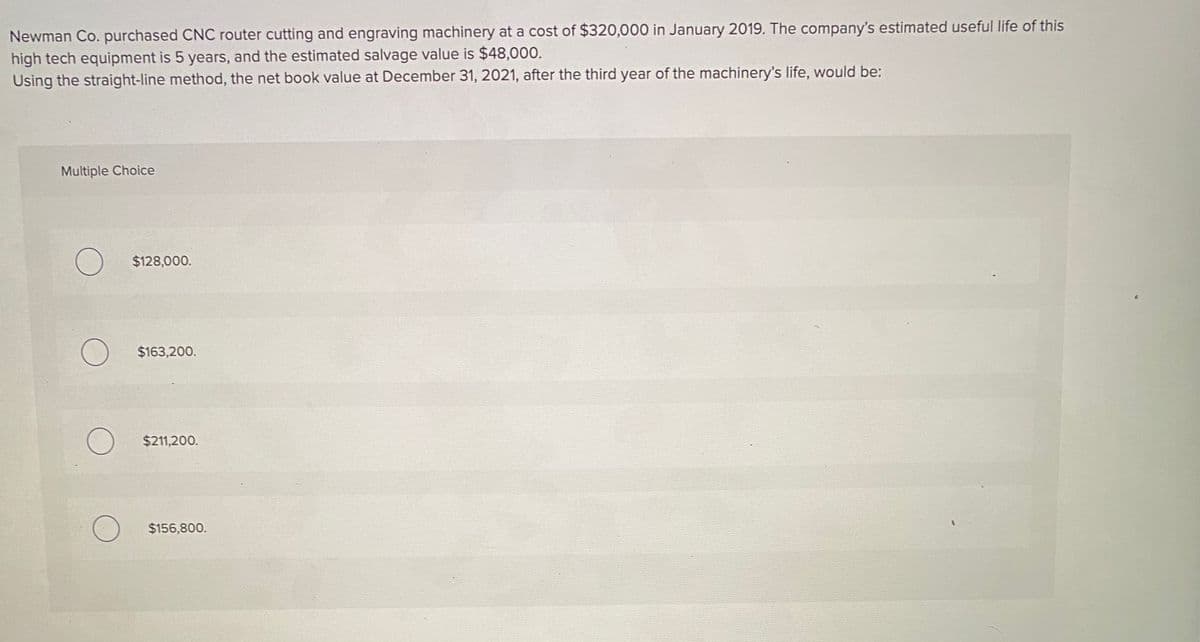 Newman Co. purchased CNC router cutting and engraving machinery at a cost of $320,000 in January 2019. The company's estimated useful life of this
high tech equipment is 5 years, and the estimated salvage value is $48,000.
Using the straight-line method, the net book value at December 31, 2021, after the third year of the machinery's life, would be:
Multiple Choice
$128,000.
$163,200.
$211,200.
$156,800.
