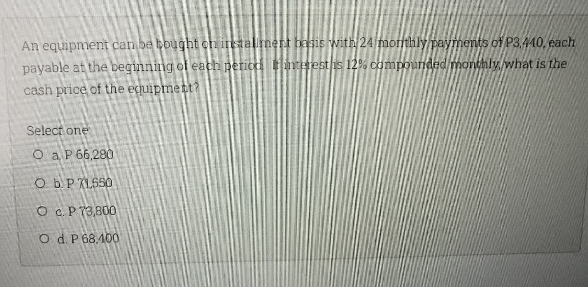 An equipment can be bought on installment basis with 24 monthly payments of P3,440, each
payable at the beginning of each period. If interest is 12% compounded monthly, what is the
cash price of the equipment?
Select one.
O a. P 66,280
Ob P 71550
O c. P 73800
O d. P 68,400
