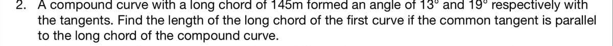 2. A compound curve with a long chord of 145m formed an angle of 13° and 19° respectively with
the tangents. Find the length of the long chord of the first curve if the common tangent is parallel
to the long chord of the compound curve.
