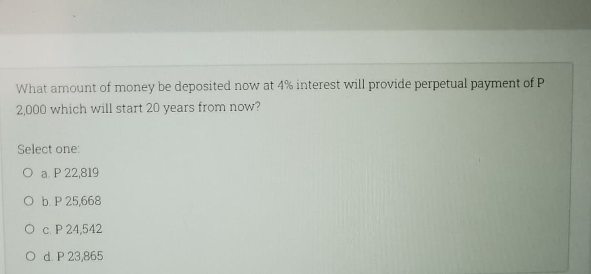 What amount of money be deposited now at 4% interest will provide perpetual payment of P
2,000 which will start 20 years from now?
Select one:
O a. P 22,819
O b.P 25,668
O c. P 24,542
O d. P 23,865
