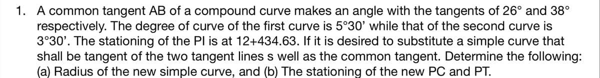 1. A common tangent AB of a compound curve makes an angle with the tangents of 26° and 38°
respectively. The degree of curve of the first curve is 5°30' while that of the second curve is
3°30'. The stationing of the Pl is at 12+434.63. If it is desired to substitute a simple curve that
shall be tangent of the two tangent lines s well as the common tangent. Determine the following:
(a) Radius of the new simple curve, and (b) The stationing of the new PC and PT.
