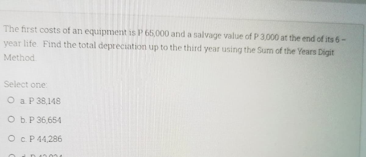 The first costs of an equipment is P 65,000 and a salvage value of P 3,000 at the end of its 6-
year life. Find the total depreciation up to the third year using the Sum of the Years Digit
Method.
Select one
О аР38,148
ОБР36,654
О с.Р44,286
