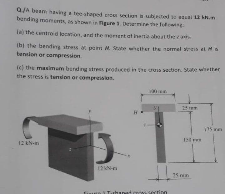 Q./A beam having a tee-shaped cross section is subjected to equal 12 kN.m
bending moments, as shown in Figure 1. Determine the following:
(a) the centroid location, and the moment of inertia about the z axis.
(b) the bending stress at point H. State whether the normal stress atH is
tension or compression.
(c) the maximum bending stress produced in the cross section. State whether
the stress is tension or compression.
100 mm
25 mm
175 mm
150 mm
12 kN-m
12 kN-m
25 mm
Figure 1 T.sbaned cross section
